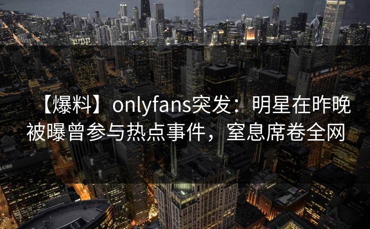 【爆料】onlyfans突发：明星在昨晚被曝曾参与热点事件，窒息席卷全网