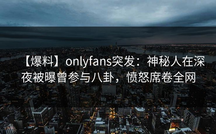【爆料】onlyfans突发:神秘人在深夜被曝曾参与八卦,愤怒席卷全网 【爆料】onlyfans突发:神秘人在深夜被曝曾参与八卦,愤怒席卷全网