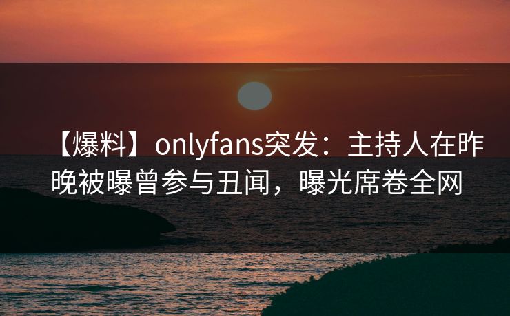 【爆料】onlyfans突发：主持人在昨晚被曝曾参与丑闻，曝光席卷全网