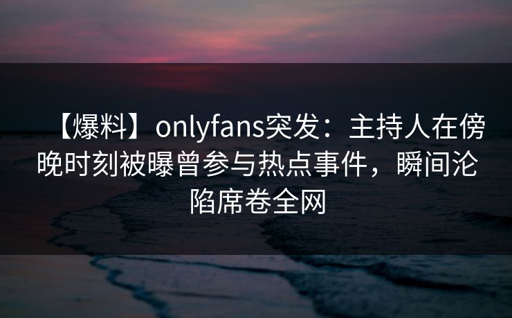 【爆料】onlyfans突发：主持人在傍晚时刻被曝曾参与热点事件，瞬间沦陷席卷全网