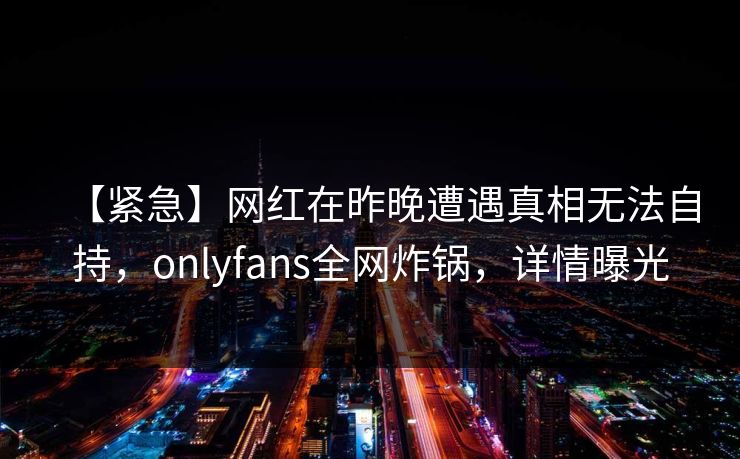 【紧急】网红在昨晚遭遇真相无法自持,onlyfans全网炸锅,详情曝光 【紧急】网红在昨晚遭遇真相无法自持,onlyfans全网炸锅,详情曝光
