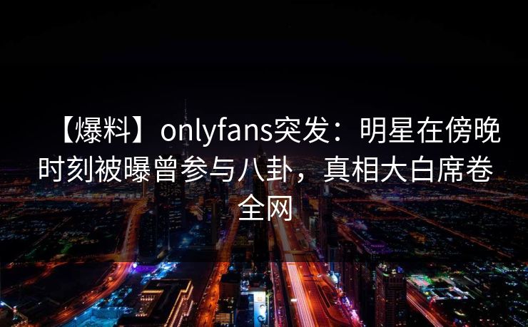 【爆料】onlyfans突发：明星在傍晚时刻被曝曾参与八卦，真相大白席卷全网