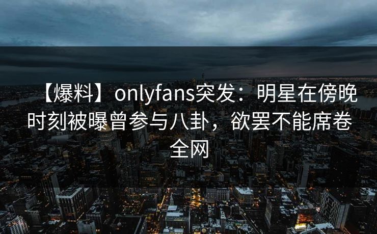 【爆料】onlyfans突发：明星在傍晚时刻被曝曾参与八卦，欲罢不能席卷全网