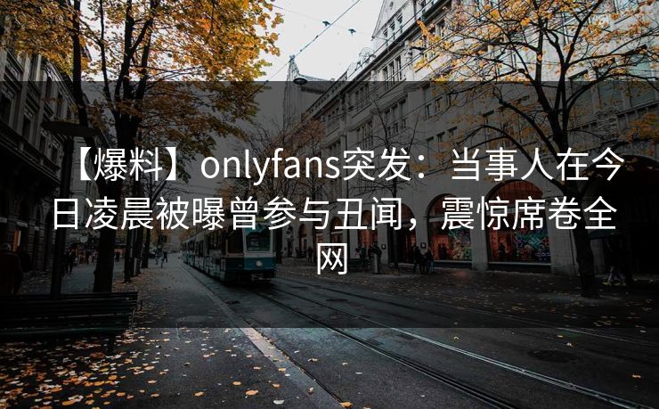 【爆料】onlyfans突发：当事人在今日凌晨被曝曾参与丑闻，震惊席卷全网