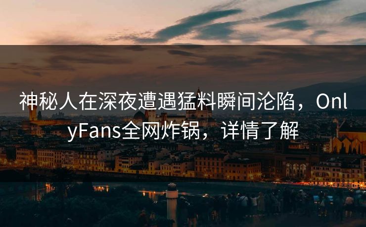 神秘人在深夜遭遇猛料瞬间沦陷，OnlyFans全网炸锅，详情了解
