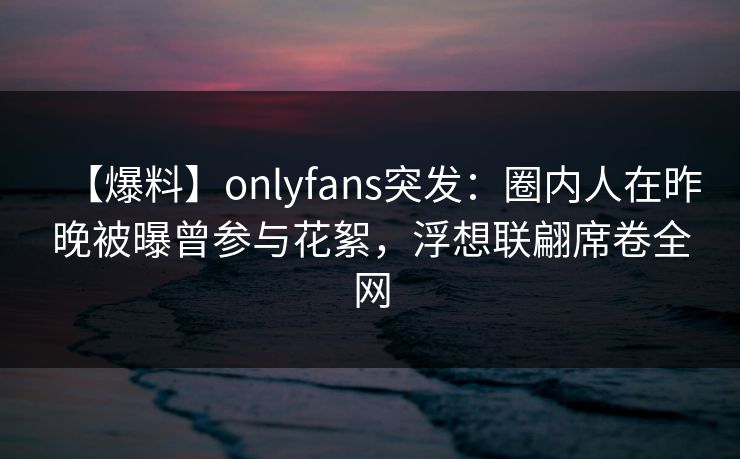 【爆料】onlyfans突发：圈内人在昨晚被曝曾参与花絮，浮想联翩席卷全网