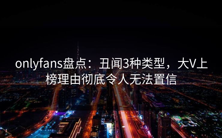 onlyfans盘点：丑闻3种类型，大V上榜理由彻底令人无法置信