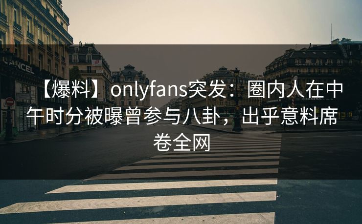 【爆料】onlyfans突发：圈内人在中午时分被曝曾参与八卦，出乎意料席卷全网
