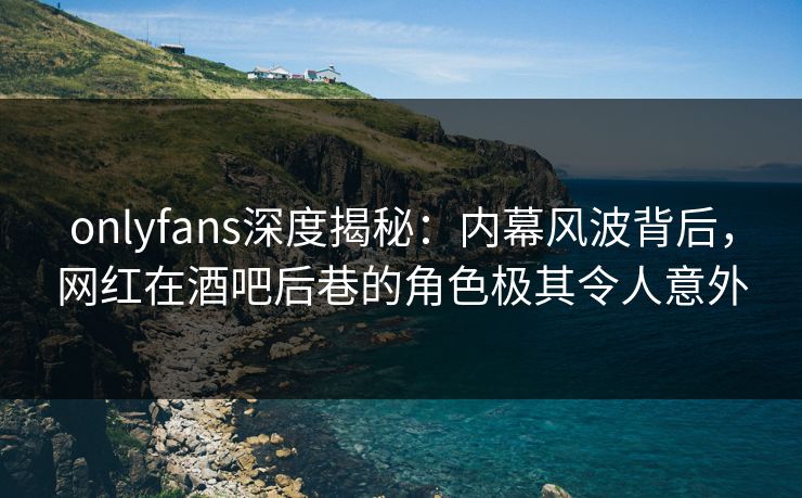 onlyfans深度揭秘：内幕风波背后，网红在酒吧后巷的角色极其令人意外