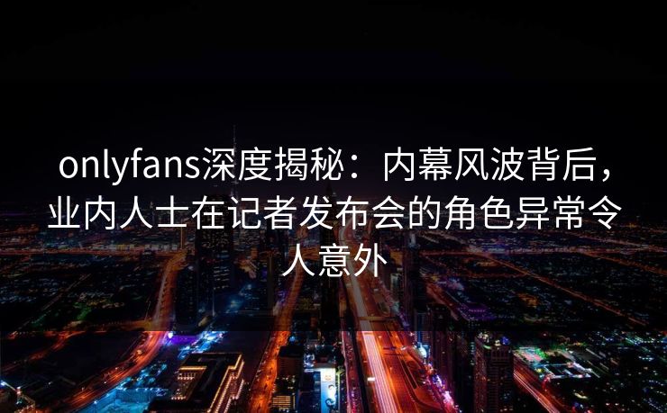 onlyfans深度揭秘:内幕风波背后,业内人士在记者发布会的角色异常令人意外 onlyfans深度揭秘:内幕风波背后,业内人士在记者发布会的角色异常令人意外