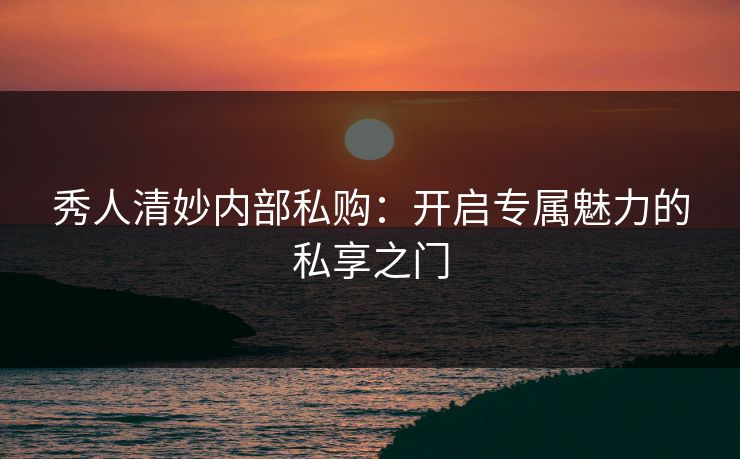 秀人清妙内部私购：开启专属魅力的私享之门
