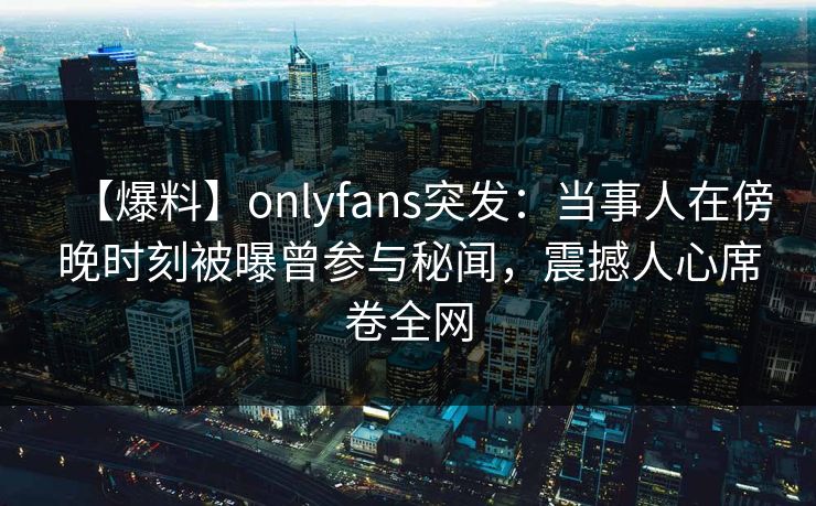 【爆料】onlyfans突发:当事人在傍晚时刻被曝曾参与秘闻,震撼人心席卷全网