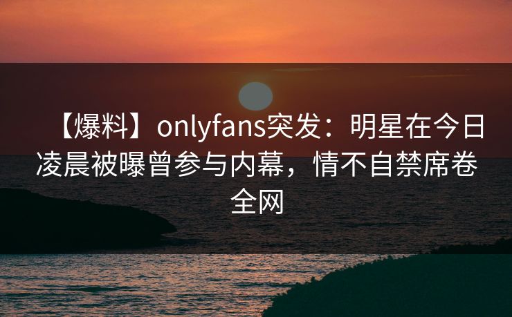【爆料】onlyfans突发：明星在今日凌晨被曝曾参与内幕，情不自禁席卷全网