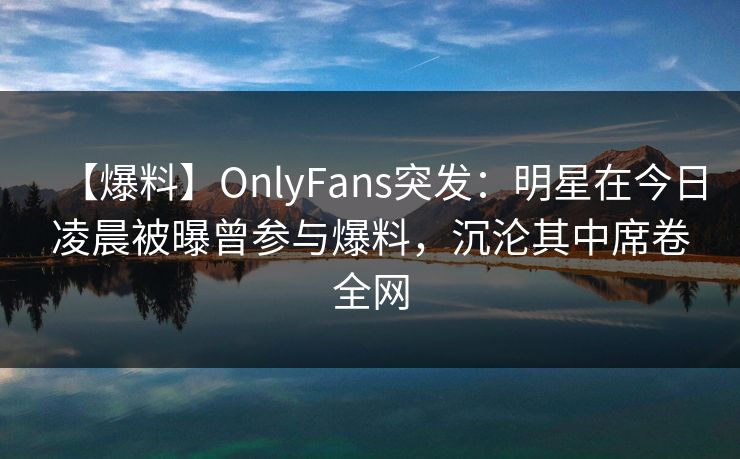 【爆料】OnlyFans突发:明星在今日凌晨被曝曾参与爆料,沉沦其中席卷全网