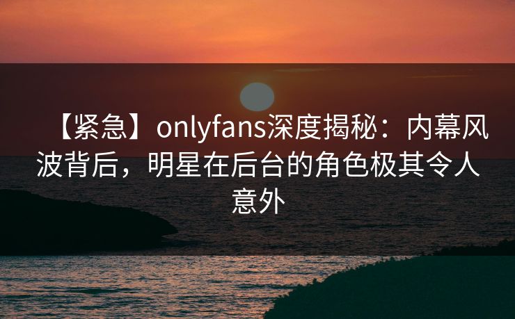 【紧急】onlyfans深度揭秘：内幕风波背后，明星在后台的角色极其令人意外