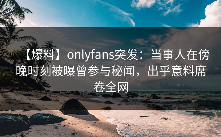 【爆料】onlyfans突发：当事人在傍晚时刻被曝曾参与秘闻，出乎意料席卷全网