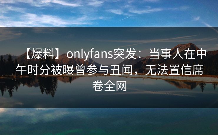 【爆料】onlyfans突发:当事人在中午时分被曝曾参与丑闻,无法置信席卷全网 【爆料】onlyfans突发:当事人在中午时分被曝曾参与丑闻,无法置信席卷全网
