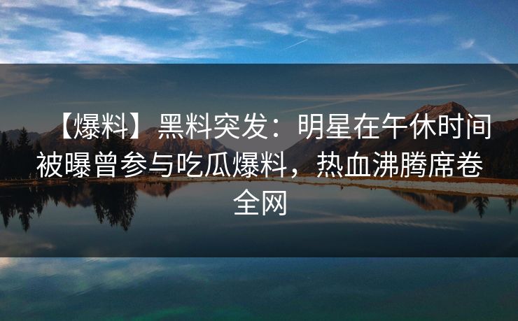 【爆料】黑料突发：明星在午休时间被曝曾参与吃瓜爆料，热血沸腾席卷全网