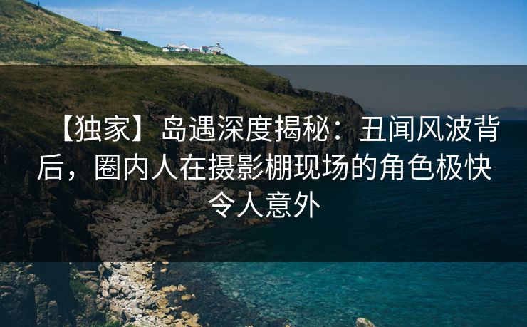 【独家】岛遇深度揭秘：丑闻风波背后，圈内人在摄影棚现场的角色极快令人意外