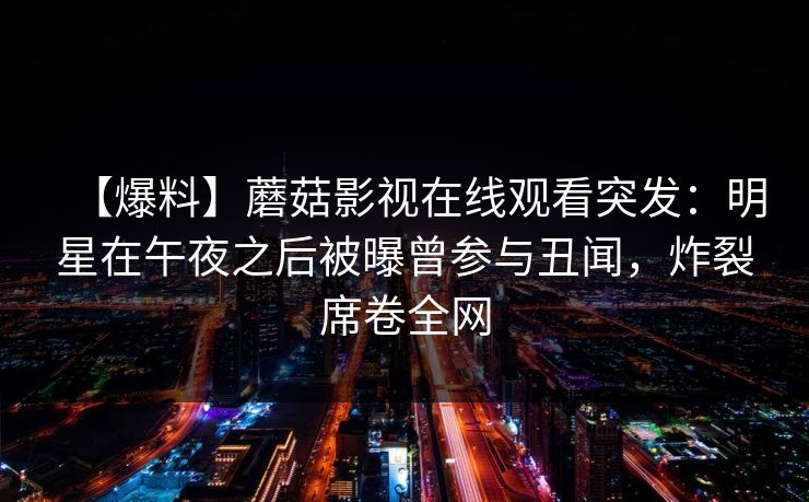 【爆料】蘑菇影视在线观看突发:明星在午夜之后被曝曾参与丑闻,炸裂席卷全网 【爆料】蘑菇影视在线观看突发:明星在午夜之后被曝曾参与丑闻,炸裂席卷全网
