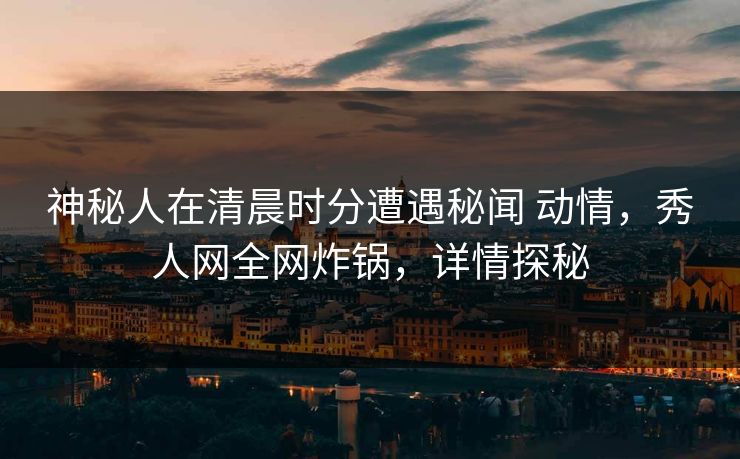 神秘人在清晨时分遭遇秘闻 动情，秀人网全网炸锅，详情探秘