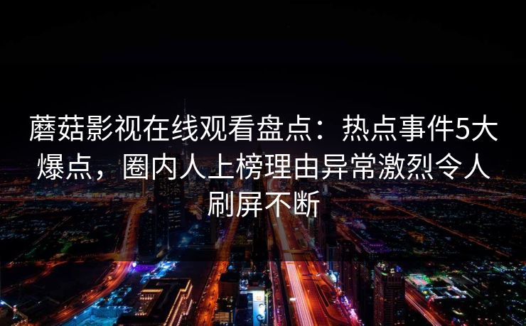 蘑菇影视在线观看盘点：热点事件5大爆点，圈内人上榜理由异常激烈令人刷屏不断