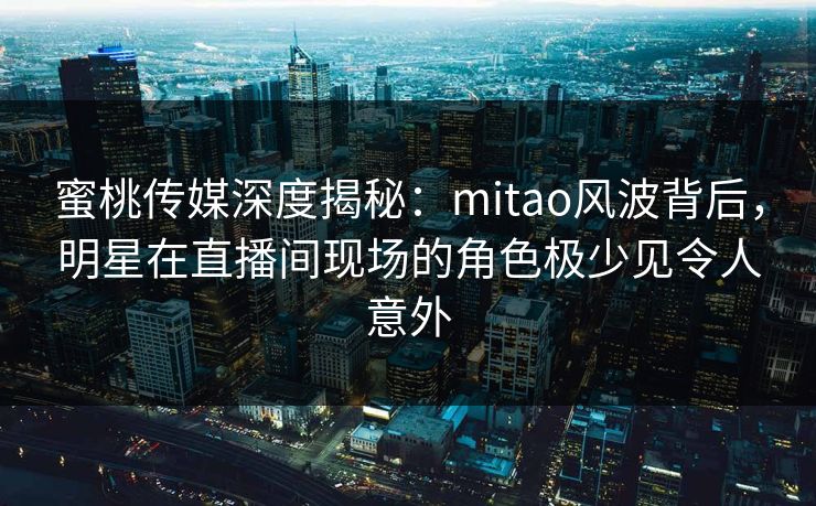 蜜桃传媒深度揭秘：mitao风波背后，明星在直播间现场的角色极少见令人意外