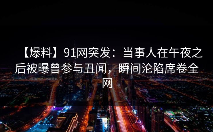 【爆料】91网突发：当事人在午夜之后被曝曾参与丑闻，瞬间沦陷席卷全网
