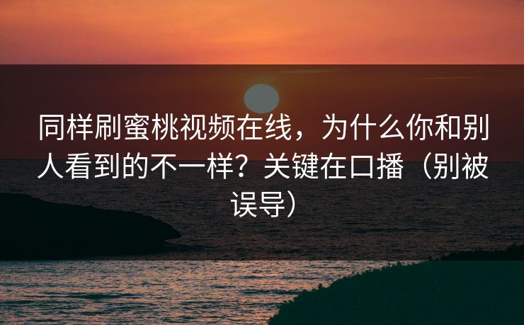 同样刷蜜桃视频在线,为什么你和别人看到的不一样?关键在口播(别被误导) 同样刷蜜桃视频在线,为什么你和别人看到的不一样?关键在口播(别被误导)