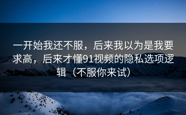 一开始我还不服,后来我以为是我要求高,后来才懂91视频的隐私选项逻辑(不服你来试) 一开始我还不服,后来我以为是我要求高,后来才懂91视频的隐私选项逻辑(不服你来试)