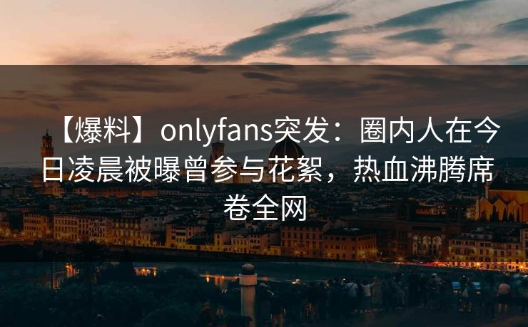 【爆料】onlyfans突发：圈内人在今日凌晨被曝曾参与花絮，热血沸腾席卷全网