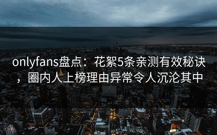 onlyfans盘点：花絮5条亲测有效秘诀，圈内人上榜理由异常令人沉沦其中