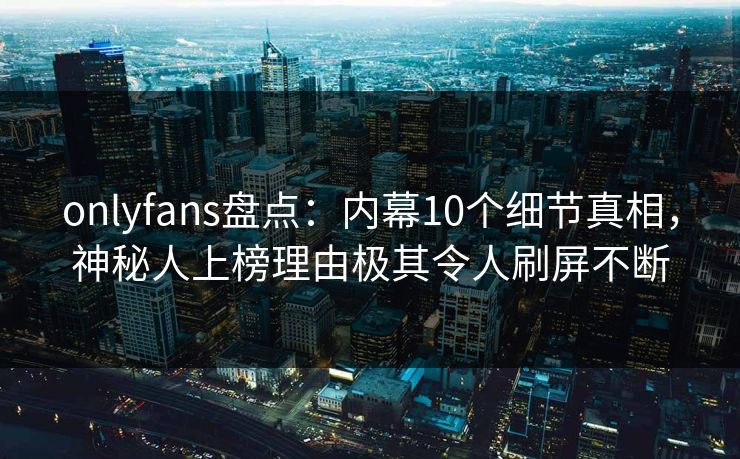 onlyfans盘点：内幕10个细节真相，神秘人上榜理由极其令人刷屏不断