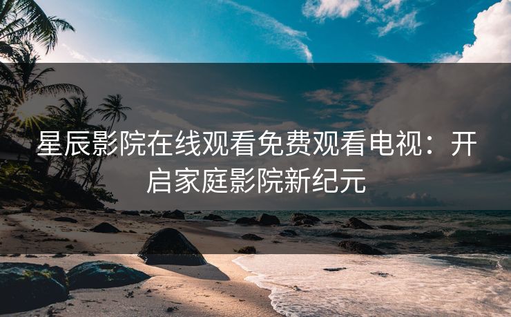 星辰影院在线观看免费观看电视：开启家庭影院新纪元