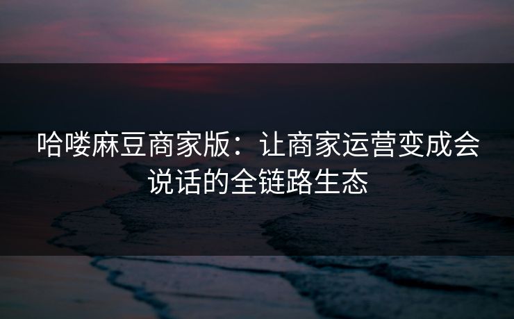 哈喽麻豆商家版：让商家运营变成会说话的全链路生态