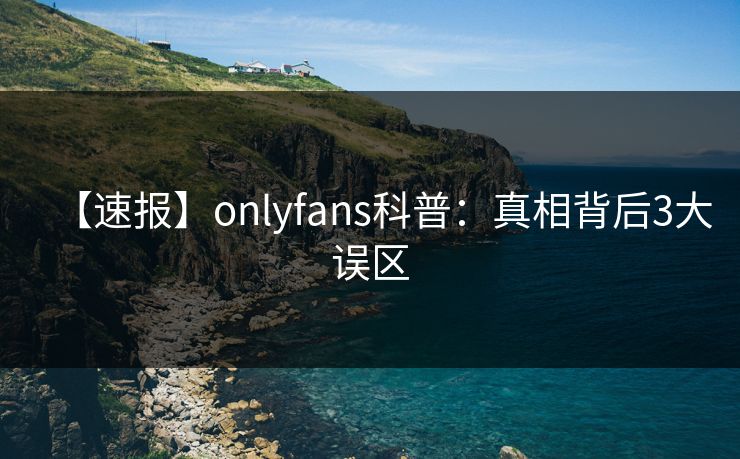 【速报】onlyfans科普:真相背后3大误区
