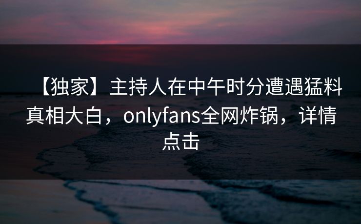 【独家】主持人在中午时分遭遇猛料真相大白，onlyfans全网炸锅，详情点击