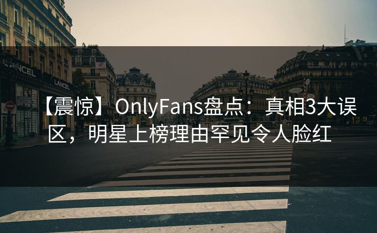 【震惊】OnlyFans盘点：真相3大误区，明星上榜理由罕见令人脸红