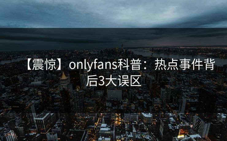 【震惊】onlyfans科普：热点事件背后3大误区