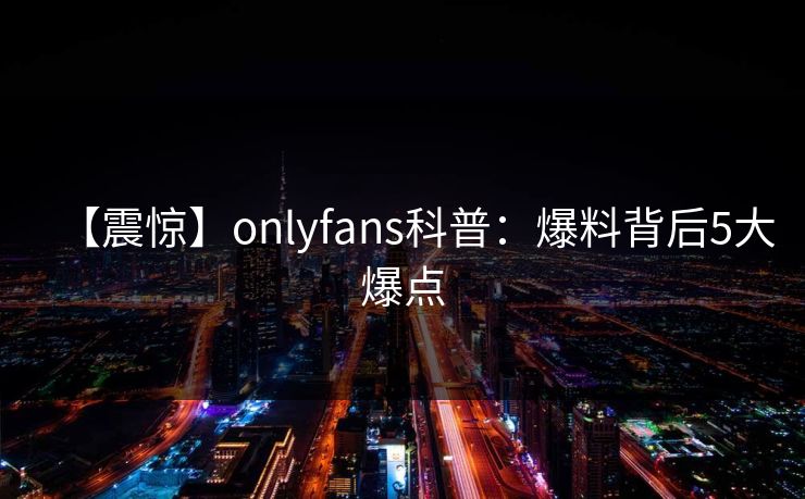 【震惊】onlyfans科普:爆料背后5大爆点
