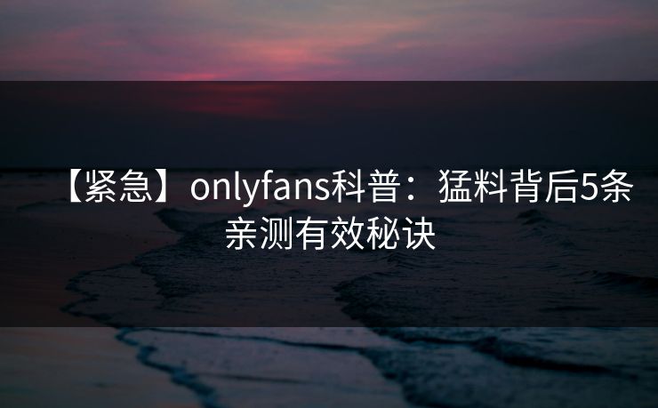 【紧急】onlyfans科普:猛料背后5条亲测有效秘诀