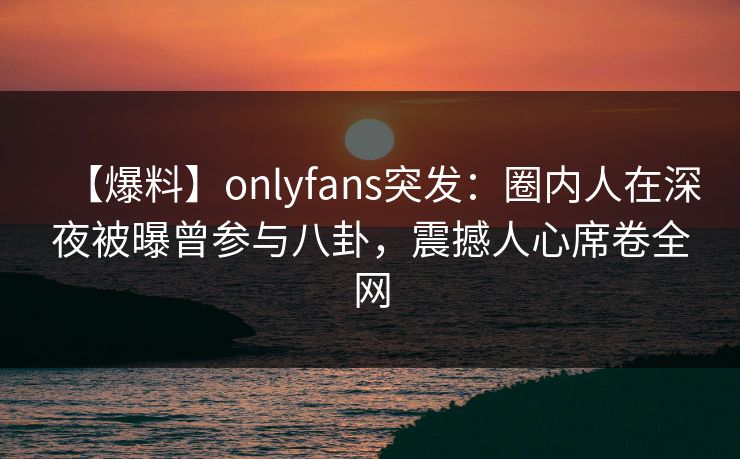 【爆料】onlyfans突发:圈内人在深夜被曝曾参与八卦,震撼人心席卷全网 【爆料】onlyfans突发:圈内人在深夜被曝曾参与八卦,震撼人心席卷全网