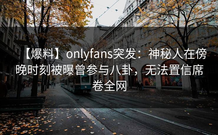 【爆料】onlyfans突发：神秘人在傍晚时刻被曝曾参与八卦，无法置信席卷全网