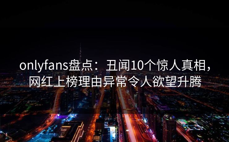 onlyfans盘点：丑闻10个惊人真相，网红上榜理由异常令人欲望升腾
