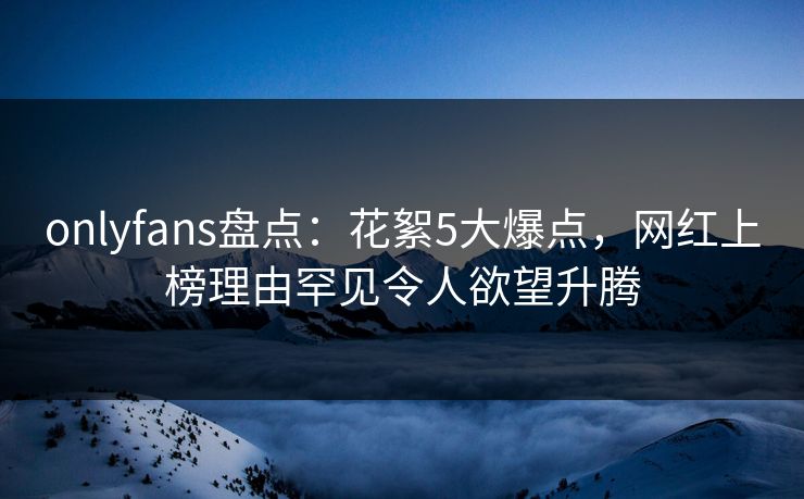onlyfans盘点：花絮5大爆点，网红上榜理由罕见令人欲望升腾