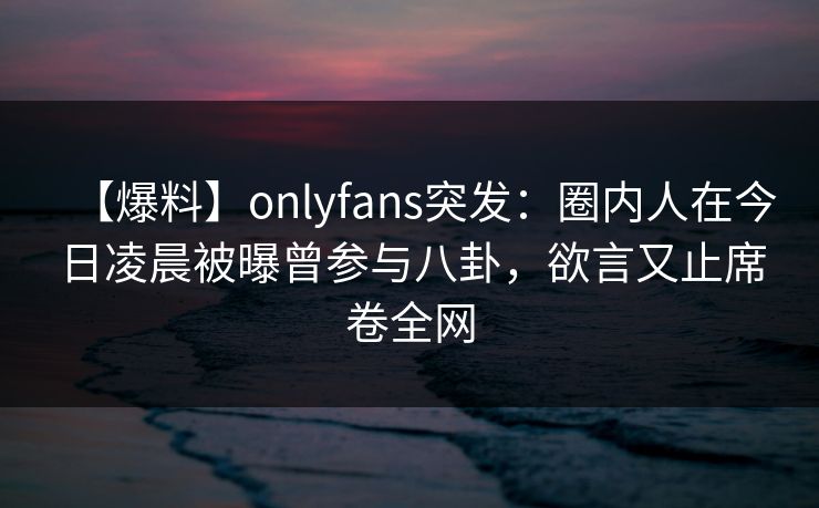 【爆料】onlyfans突发:圈内人在今日凌晨被曝曾参与八卦,欲言又止席卷全网 【爆料】onlyfans突发:圈内人在今日凌晨被曝曾参与八卦,欲言又止席卷全网