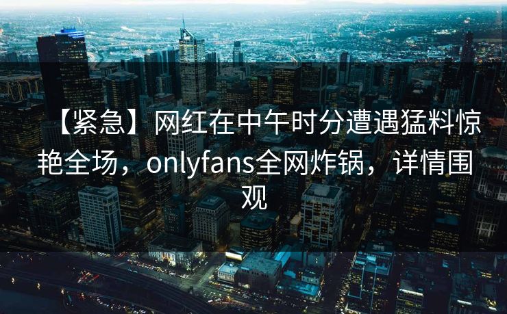 【紧急】网红在中午时分遭遇猛料惊艳全场，onlyfans全网炸锅，详情围观
