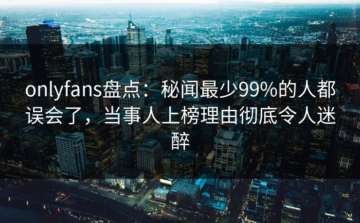 onlyfans盘点：秘闻最少99%的人都误会了，当事人上榜理由彻底令人迷醉