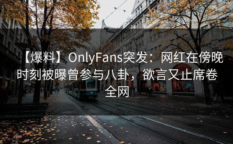 【爆料】OnlyFans突发：网红在傍晚时刻被曝曾参与八卦，欲言又止席卷全网