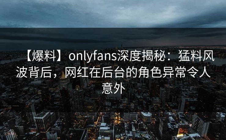 【爆料】onlyfans深度揭秘：猛料风波背后，网红在后台的角色异常令人意外
